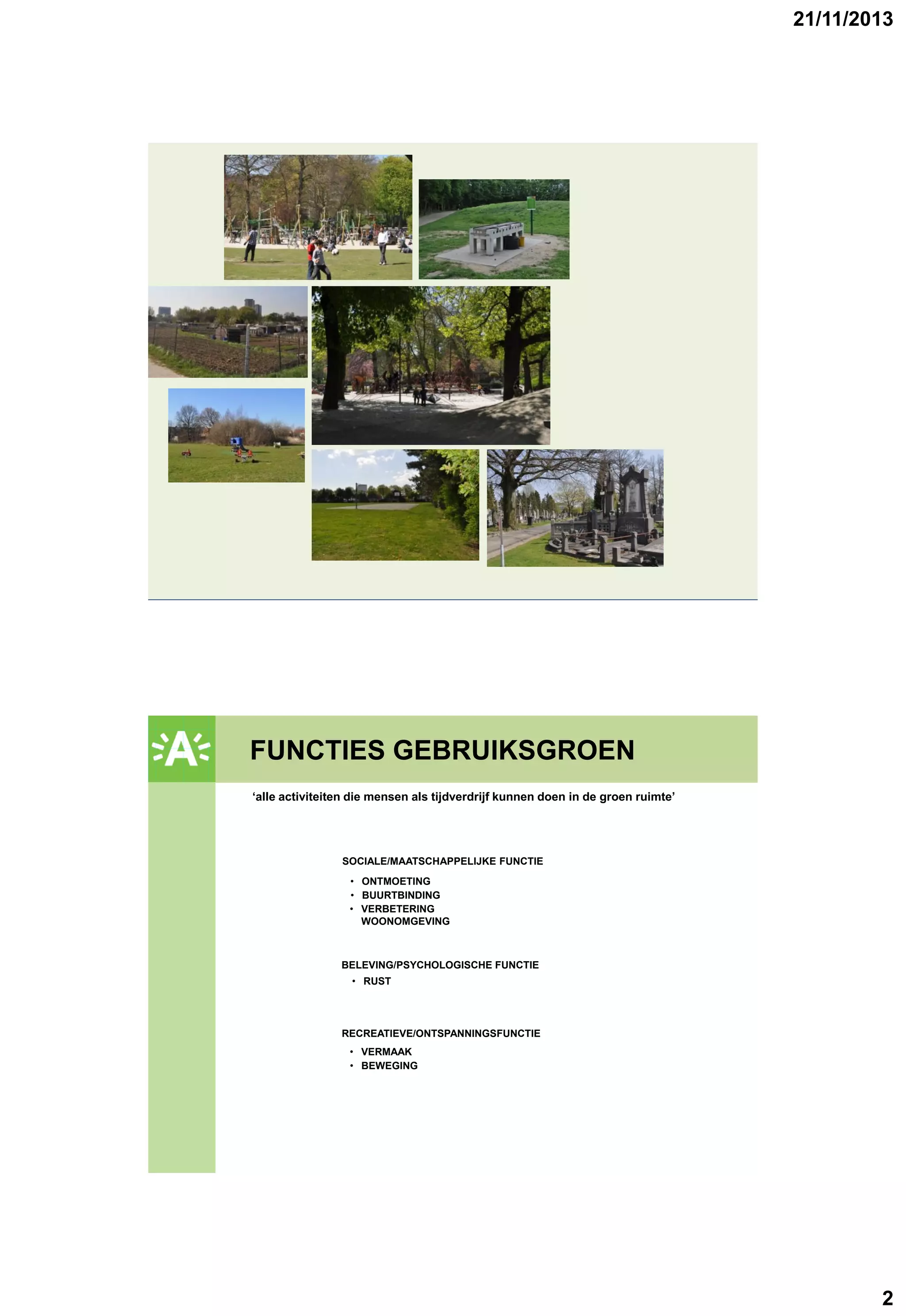 21/11/2013

FUNCTIES GEBRUIKSGROEN
GROENPLAN
‘alle activiteiten die mensen als tijdverdrijf kunnen doen in de groen ruimte’

SOCIALE/MAATSCHAPPELIJKE FUNCTIE
• ONTMOETING
• BUURTBINDING
• VERBETERING
WOONOMGEVING

BELEVING/PSYCHOLOGISCHE FUNCTIE
• RUST

RECREATIEVE/ONTSPANNINGSFUNCTIE
• VERMAAK
• BEWEGING

2

 