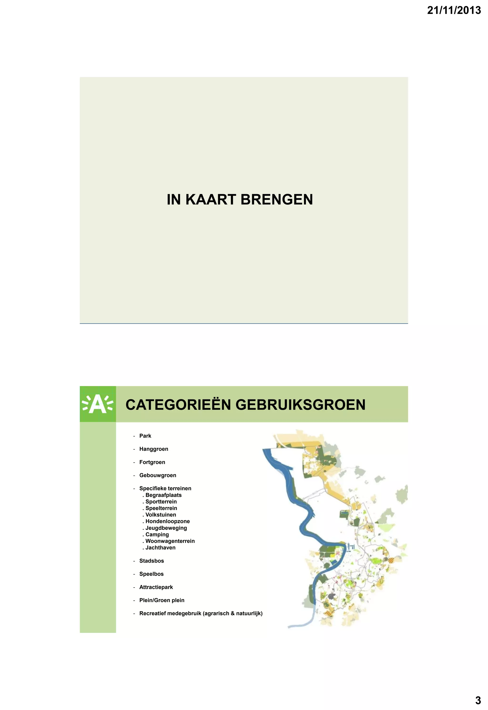21/11/2013

IN KAART BRENGEN

CATEGORIEËN GEBRUIKSGROEN
GROENPLAN
- Park
- Hanggroen
- Fortgroen
- Gebouwgroen
- Specifieke terreinen
. Begraafplaats
. Sportterrein
. Speelterrein
. Volkstuinen
. Hondenloopzone
. Jeugdbeweging
. Camping
. Woonwagenterrein
. Jachthaven
- Stadsbos
- Speelbos
- Attractiepark
- Plein/Groen plein
- Recreatief medegebruik (agrarisch & natuurlijk)

3

 