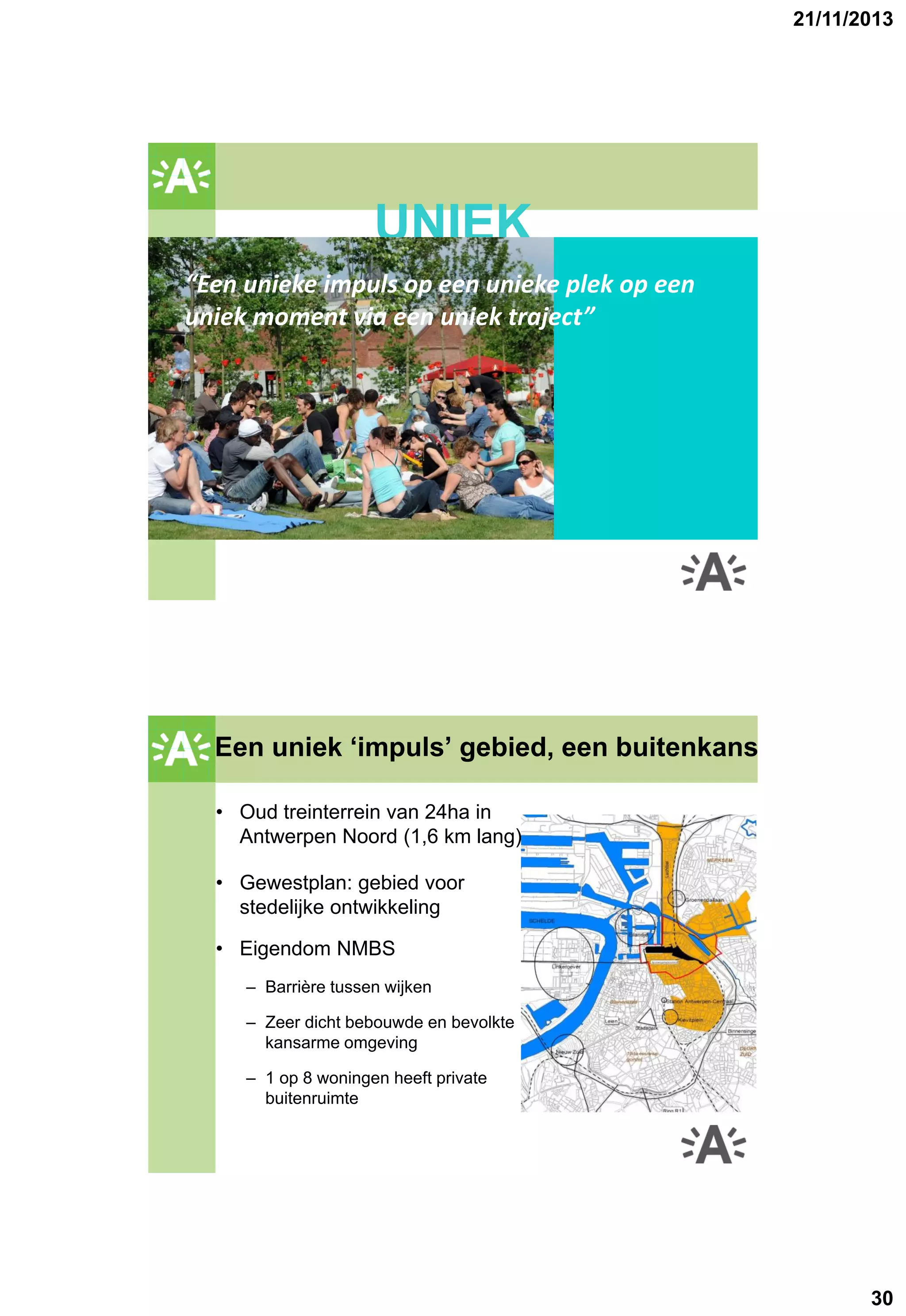 21/11/2013

GROENPLAN

UNIEK
“Een unieke impuls op een unieke plek op een
uniek moment via een uniek traject”

2001

Een uniek ‘impuls’ gebied, een buitenkans
GROENPLAN
• Oud treinterrein van 24ha in
Antwerpen Noord (1,6 km lang)
• Gewestplan: gebied voor
stedelijke ontwikkeling
• Eigendom NMBS
– Barrière tussen wijken
– Zeer dicht bebouwde en bevolkte
kansarme omgeving
– 1 op 8 woningen heeft private
buitenruimte

30

 