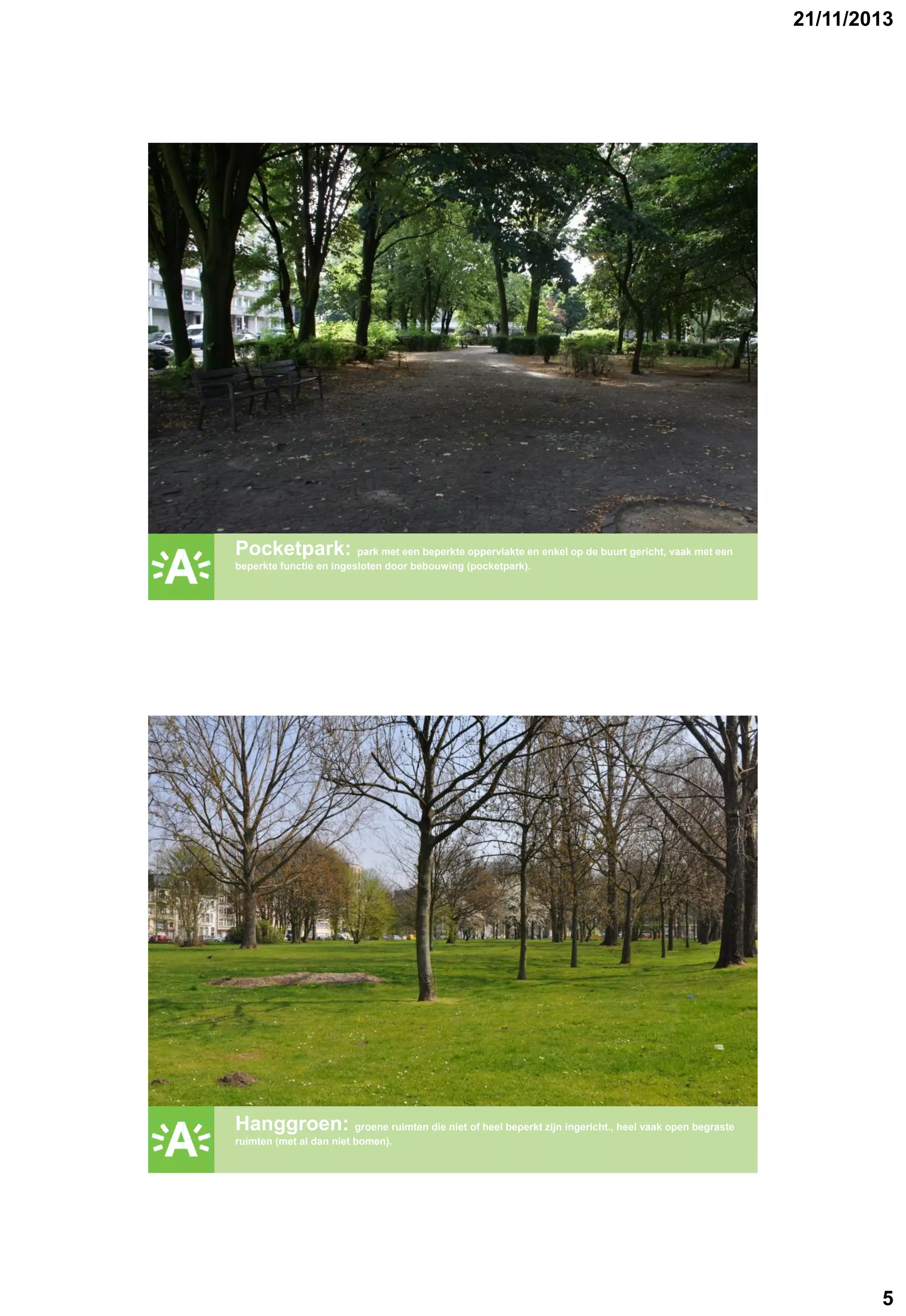 21/11/2013

GROENPLAN

Pocketpark: park met een beperkte oppervlakte en enkel op de buurt gericht, vaak met een
beperkte functie en ingesloten door bebouwing (pocketpark).

GROENPLAN

Hanggroen: groene ruimten die niet of heel beperkt zijn ingericht., heel vaak open begraste
ruimten (met al dan niet bomen).

5

 