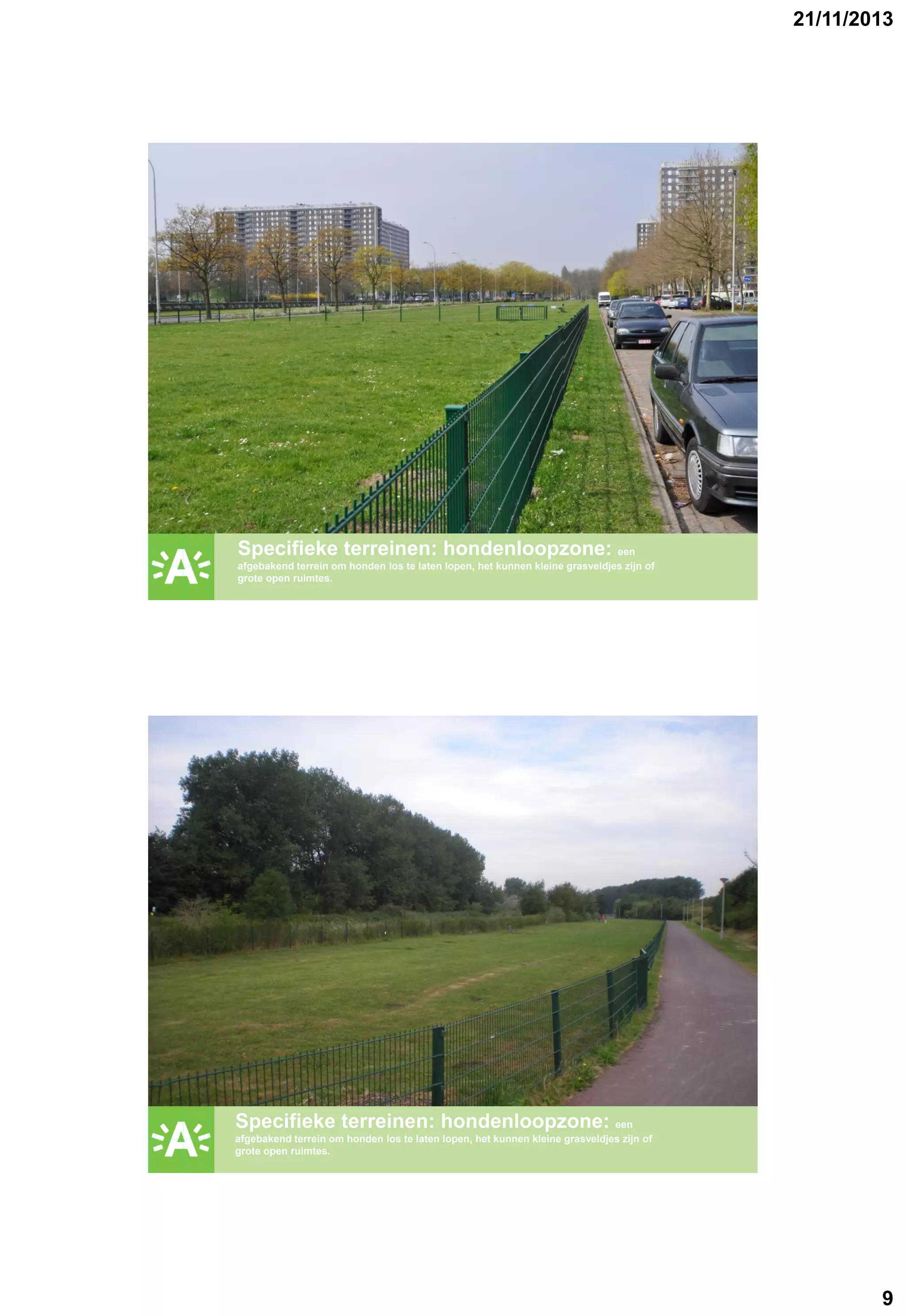 21/11/2013

GROENPLAN

Specifieke terreinen: hondenloopzone: een
afgebakend terrein om honden los te laten lopen, het kunnen kleine grasveldjes zijn of
grote open ruimtes.

GROENPLAN

Specifieke terreinen: hondenloopzone: een
afgebakend terrein om honden los te laten lopen, het kunnen kleine grasveldjes zijn of
grote open ruimtes.

9

 