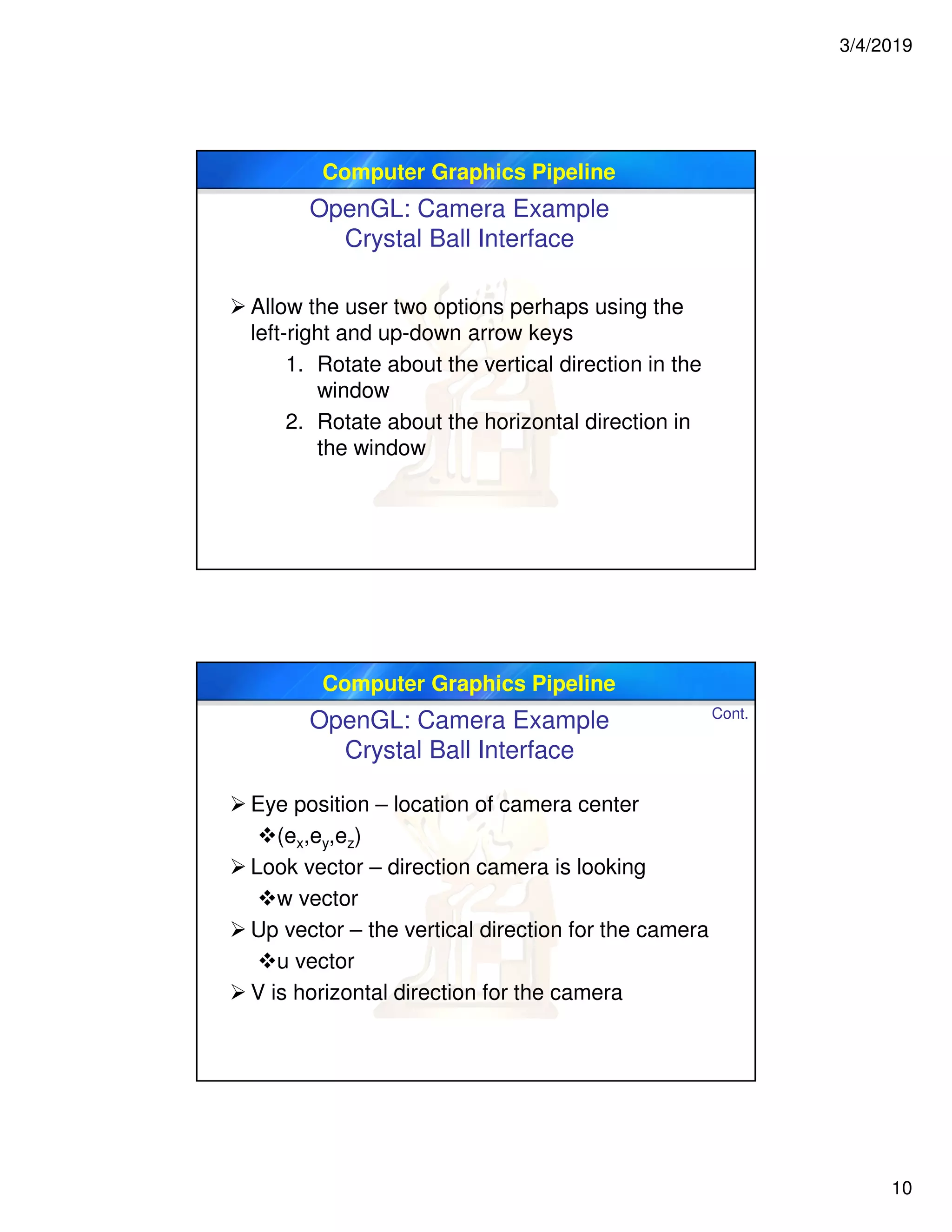 3/4/2019
10
Computer Graphics Pipeline
OpenGL: Camera Example
Crystal Ball Interface
 Allow the user two options perhaps using the
left-right and up-down arrow keys
1. Rotate about the vertical direction in the
window
2. Rotate about the horizontal direction in
the window
Computer Graphics Pipeline
 Eye position – location of camera center
(ex,ey,ez)
 Look vector – direction camera is looking
w vector
 Up vector – the vertical direction for the camera
u vector
 V is horizontal direction for the camera
Cont.
OpenGL: Camera Example
Crystal Ball Interface
 