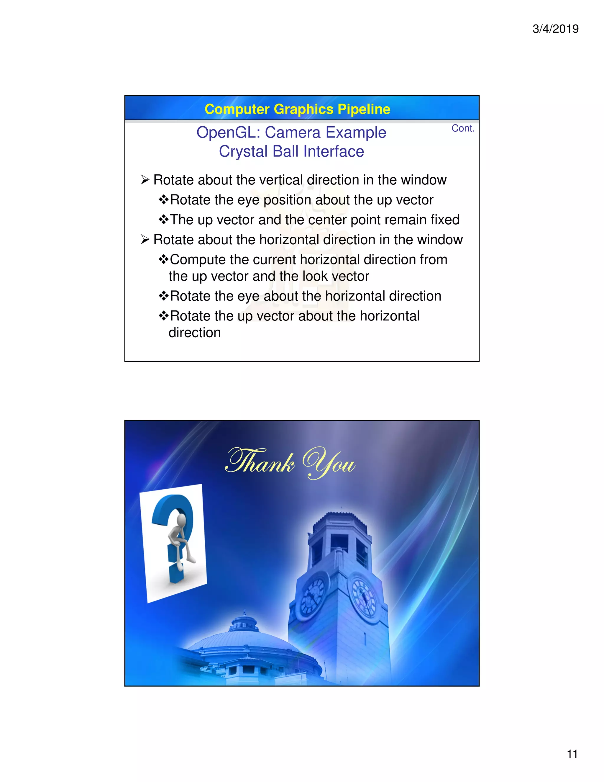 3/4/2019
11
Computer Graphics Pipeline
 Rotate about the vertical direction in the window
Rotate the eye position about the up vector
The up vector and the center point remain fixed
 Rotate about the horizontal direction in the window
Compute the current horizontal direction from
the up vector and the look vector
Rotate the eye about the horizontal direction
Rotate the up vector about the horizontal
direction
OpenGL: Camera Example
Crystal Ball Interface
Cont.
g{tÇ~ lÉâg{tÇ~ lÉâg{tÇ~ lÉâg{tÇ~ lÉâ
 