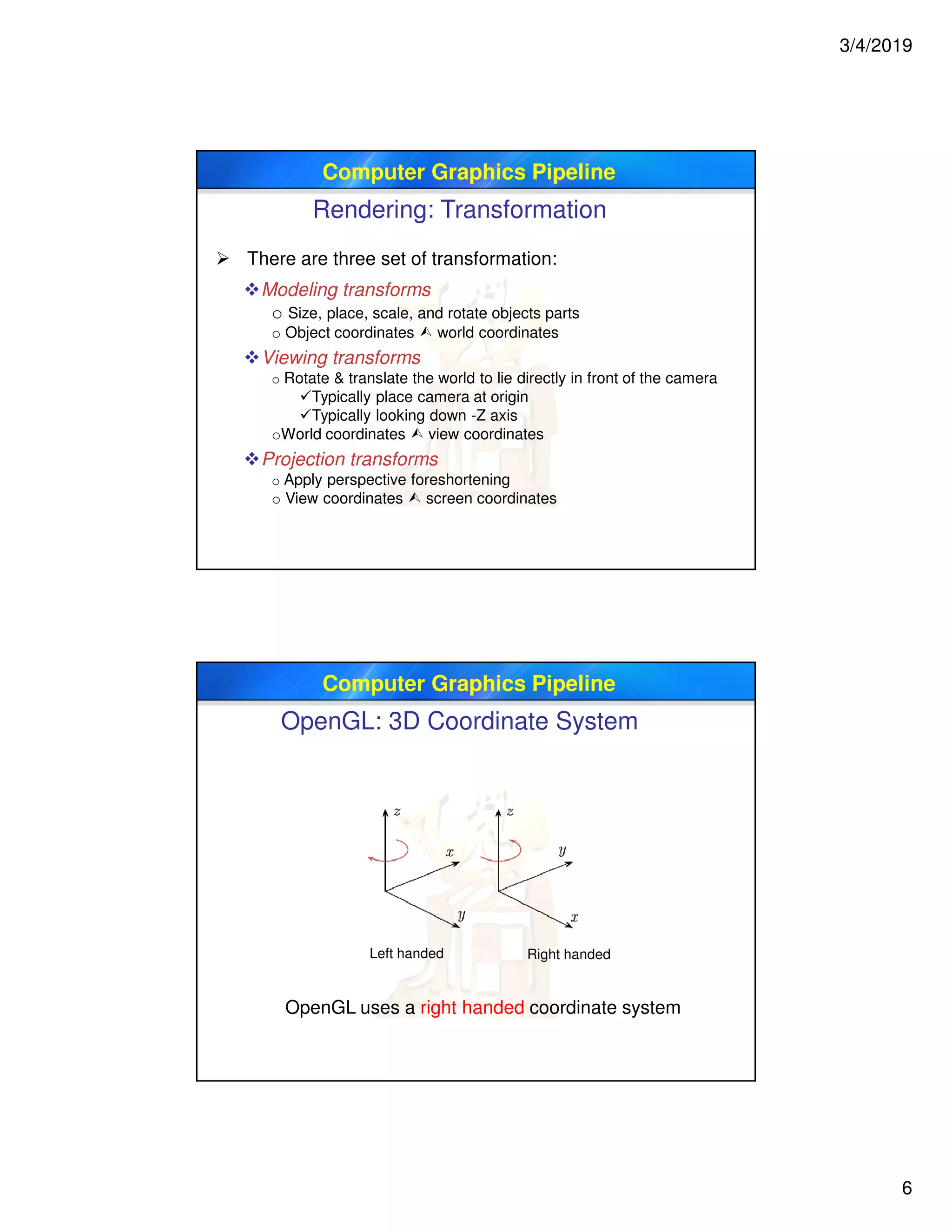 3/4/2019
6
Computer Graphics Pipeline
Rendering: Transformation
 There are three set of transformation:
Modeling transforms
o Size, place, scale, and rotate objects parts
o Object coordinates  world coordinates
Viewing transforms
o Rotate & translate the world to lie directly in front of the camera
Typically place camera at origin
Typically looking down -Z axis
oWorld coordinates  view coordinates
Projection transforms
o Apply perspective foreshortening
o View coordinates  screen coordinates
Computer Graphics Pipeline
OpenGL: 3D Coordinate System
Left handed Right handed
OpenGL uses a right handed coordinate system
 