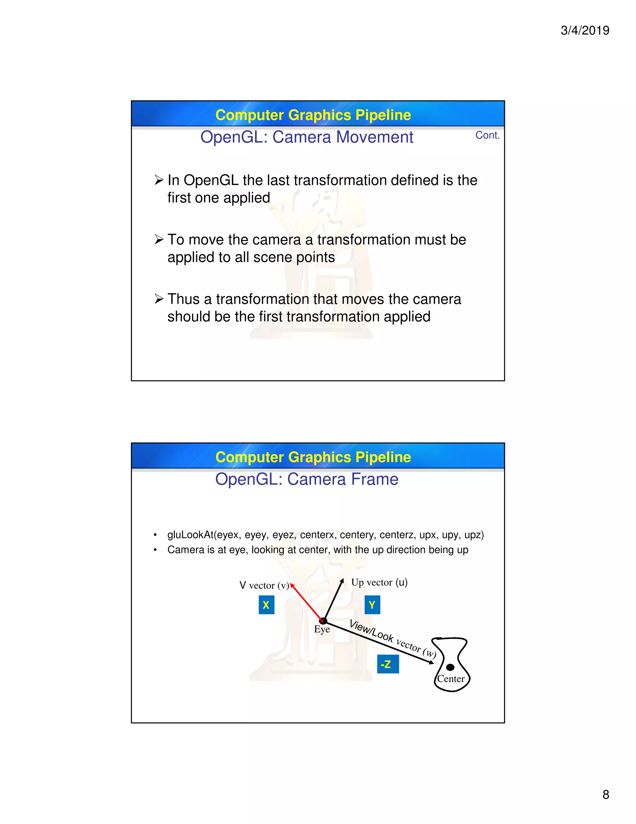 3/4/2019
8
Computer Graphics Pipeline
OpenGL: Camera Movement
 In OpenGL the last transformation defined is the
first one applied
 To move the camera a transformation must be
applied to all scene points
 Thus a transformation that moves the camera
should be the first transformation applied
Cont.
Computer Graphics Pipeline
OpenGL: Camera Frame
• gluLookAt(eyex, eyey, eyez, centerx, centery, centerz, upx, upy, upz)
• Camera is at eye, looking at center, with the up direction being up
Eye
Up vector (u)
Center
-Z
YX
V vector (v)
 