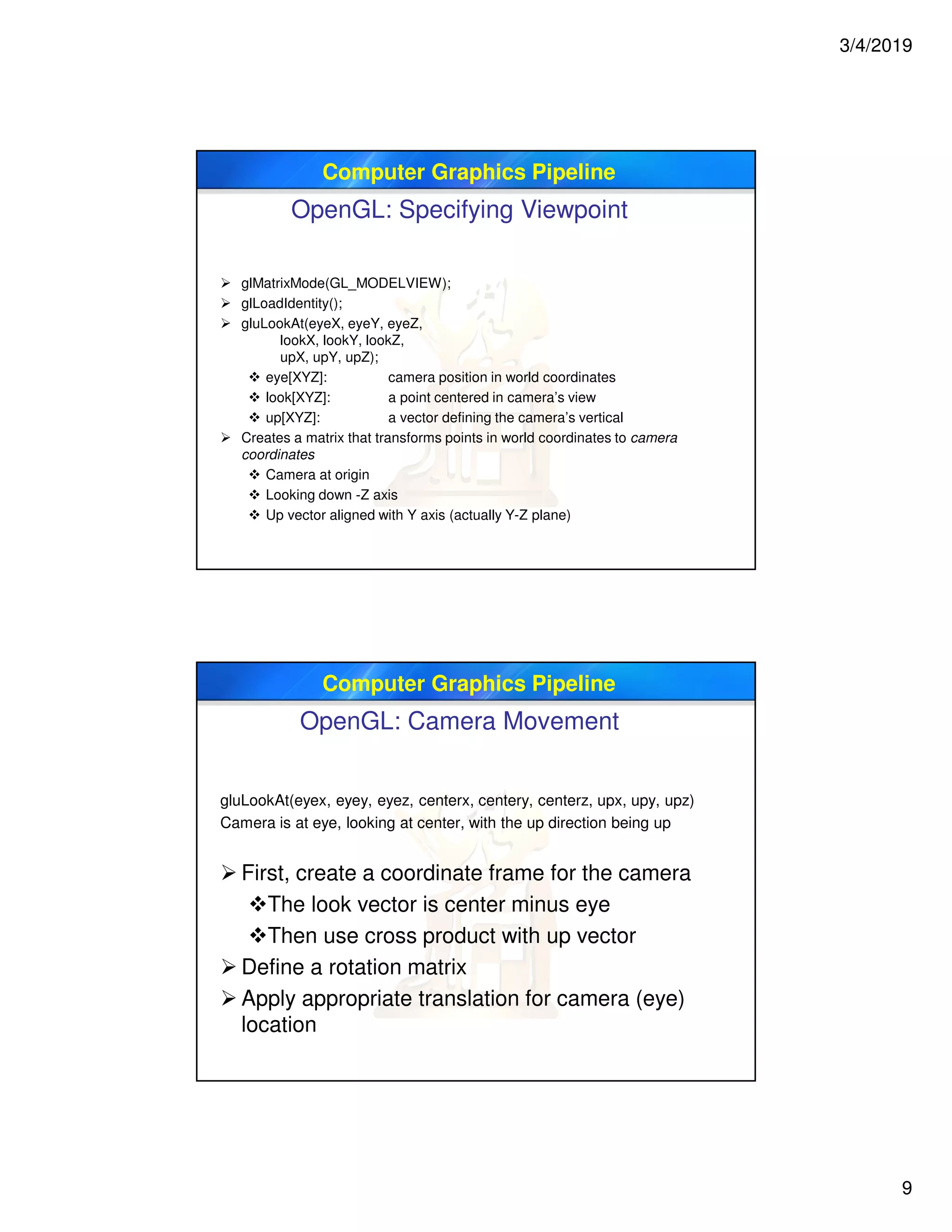 3/4/2019
9
Computer Graphics Pipeline
OpenGL: Specifying Viewpoint
 glMatrixMode(GL_MODELVIEW);
 glLoadIdentity();
 gluLookAt(eyeX, eyeY, eyeZ,
lookX, lookY, lookZ,
upX, upY, upZ);
 eye[XYZ]: camera position in world coordinates
 look[XYZ]: a point centered in camera’s view
 up[XYZ]: a vector defining the camera’s vertical
 Creates a matrix that transforms points in world coordinates to camera
coordinates
 Camera at origin
 Looking down -Z axis
 Up vector aligned with Y axis (actually Y-Z plane)
Computer Graphics Pipeline
OpenGL: Camera Movement
gluLookAt(eyex, eyey, eyez, centerx, centery, centerz, upx, upy, upz)
Camera is at eye, looking at center, with the up direction being up
 First, create a coordinate frame for the camera
The look vector is center minus eye
Then use cross product with up vector
 Define a rotation matrix
 Apply appropriate translation for camera (eye)
location
 