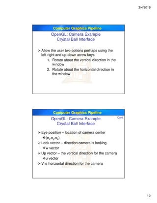 3/4/2019
10
Computer Graphics Pipeline
OpenGL: Camera Example
Crystal Ball Interface
 Allow the user two options perhaps using the
left-right and up-down arrow keys
1. Rotate about the vertical direction in the
window
2. Rotate about the horizontal direction in
the window
Computer Graphics Pipeline
 Eye position – location of camera center
(ex,ey,ez)
 Look vector – direction camera is looking
w vector
 Up vector – the vertical direction for the camera
u vector
 V is horizontal direction for the camera
Cont.
OpenGL: Camera Example
Crystal Ball Interface
 