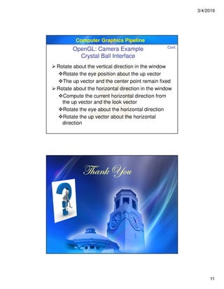 3/4/2019
11
Computer Graphics Pipeline
 Rotate about the vertical direction in the window
Rotate the eye position about the up vector
The up vector and the center point remain fixed
 Rotate about the horizontal direction in the window
Compute the current horizontal direction from
the up vector and the look vector
Rotate the eye about the horizontal direction
Rotate the up vector about the horizontal
direction
OpenGL: Camera Example
Crystal Ball Interface
Cont.
g{tÇ~ lÉâg{tÇ~ lÉâg{tÇ~ lÉâg{tÇ~ lÉâ
 