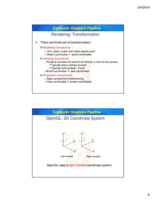 3/4/2019
6
Computer Graphics Pipeline
Rendering: Transformation
 There are three set of transformation:
Modeling transforms
o Size, place, scale, and rotate objects parts
o Object coordinates  world coordinates
Viewing transforms
o Rotate & translate the world to lie directly in front of the camera
Typically place camera at origin
Typically looking down -Z axis
oWorld coordinates  view coordinates
Projection transforms
o Apply perspective foreshortening
o View coordinates  screen coordinates
Computer Graphics Pipeline
OpenGL: 3D Coordinate System
Left handed Right handed
OpenGL uses a right handed coordinate system
 