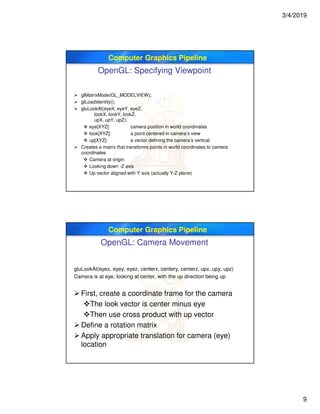 3/4/2019
9
Computer Graphics Pipeline
OpenGL: Specifying Viewpoint
 glMatrixMode(GL_MODELVIEW);
 glLoadIdentity();
 gluLookAt(eyeX, eyeY, eyeZ,
lookX, lookY, lookZ,
upX, upY, upZ);
 eye[XYZ]: camera position in world coordinates
 look[XYZ]: a point centered in camera’s view
 up[XYZ]: a vector defining the camera’s vertical
 Creates a matrix that transforms points in world coordinates to camera
coordinates
 Camera at origin
 Looking down -Z axis
 Up vector aligned with Y axis (actually Y-Z plane)
Computer Graphics Pipeline
OpenGL: Camera Movement
gluLookAt(eyex, eyey, eyez, centerx, centery, centerz, upx, upy, upz)
Camera is at eye, looking at center, with the up direction being up
 First, create a coordinate frame for the camera
The look vector is center minus eye
Then use cross product with up vector
 Define a rotation matrix
 Apply appropriate translation for camera (eye)
location
 