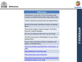APPENDIX-2
References
References
Identification of the Poor: Errors of Exclusion and
Inclusion, by Motilal Mahamallik, Gagan Bihari Sahu
Trends in Diversion of Food Grains by Reetika Khera
Revival of the public distribution System by Reetika
Khera
Direct Cash transfer: A game changer? by Pritam
Banerjee, Deepali Bhargava
The task of making the PDS work by Jean Dreze
The PDS Turnaround in Chhattisgarh by Jean Drèze,
Reetika Khera
India's Public Distribution System: Utilization and
Impact by Reetika Khera
http://en.wikipedia.org/wiki/Public_Distribution_Sy
stem
http://pdsportal.nic.in/main.aspx
http://www.apscsc.gov.in/pds.php
http://planningcommission.nic.in/plans/planrel/five
yr/10th/volume2/v2_ch3_4.pdf
 