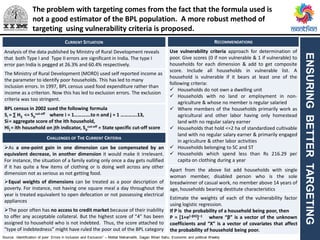 ENSURINGBETTERTARGETING
CURRENT SITUATION RECOMMENDATIONS
Analysis of the data published by Ministry of Rural Development reveals
that both Type I and Type II errors are significant in India. The type I
error pan India is pegged at 26.3% and 60.4% respectively.
The Ministry of Rural Development (MORD) used self reported income as
the parameter to identify poor households. This has led to many
inclusion errors. In 1997, BPL census used food expenditure rather than
income as a criterion. Now this has led to exclusion errors. The exclusion
criteria was too stringent.
BPL census in 2002 sued the following formula
Si = ∑ Hij <= Sp
cut-off where i = 1………….to n and j = 1 ………….13,
Si= aggregate score of the ith household,
Hij = ith household on jth indicator, Sp
cut-off = State specific cut-off score
CHALLENGES OF THE CURRENT CRITERIA
As a one-point gain in one dimension can be compensated by an
equivalent decrease, in another dimension it would make it irrelevant.
For instance, the situation of a family eating only once a day gets nullified
if it has quite a few items of clothing or is doing well across any other
dimension not as serious as not getting food.
Equal weights of dimensions can be treated as a poor description of
poverty. For instance, not having one square meal a day throughout the
year is treated equivalent to open defecation or not possessing electrical
appliances
The poor often has no access to credit market because of their inability
to offer any acceptable collateral. But the highest score of “4” has been
assigned to household who is not indebted. Thus, the score attached to
“type of indebtedness” might have ruled the poor out of the BPL category
Use vulnerability criteria approach for determination of
poor. Give scores (0 if non vulnerable & 1 if vulnerable) to
households for each dimension & add to get composite
score. Include all households in vulnerable list. A
household is vulnerable if it bears at least one of the
following criteria:
 Households do not own a dwelling unit
 Households with no land or employment in non-
agriculture & whose no member is regular salaried
 Where members of the households primarily work as
agricultural and other labor having only homestead
land with no regular salary earner
 Households that hold <=2 ha of standardized cultivable
land with no regular salary earner & primarily engaged
in agriculture & other labor activities
 Households belonging to SC and ST
 Households which spend less than Rs 216.29 per
capita on clothing during a year
Apart from the above list add households with single
woman member, disabled person who is the sole
breadwinner of casual work, no member above 14 years of
age, households bearing destitute characteristics
Estimate the weights of each of the vulnerability factor
using logistic regression.
If P is the probability of a household being poor, then
P = [1+e{–βX}]–1 where “β” is a vector of the unknown
coefficients and “X” is a vector of covariates that affect
the probability of household being poor.
Source: :Identification of poor: Errors in Inclusion and Exclusion” – Motilal Mahamallik, Gagan Bihari Sahu, Economic and political Weekly
The problem with targeting comes from the fact that the formula used is
not a good estimator of the BPL population. A more robust method of
targeting using vulnerability criteria is proposed.
 