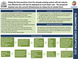 Commodities reach
PDS shop under auth.
from go-downs and
delivery is
authenticated by
route officer.
Send SMS to all the
beneficiaries that
the PDS shop now
has the required
stock
A family
member of the
beneficiary goes
to the Fair Price
Shop to collect
ration.
POS
Machine
validates
ration
/Aadhar
Card No.
PoS device sends
encrypted XML file to
Authentication User
Agency (AUA). AUA
forwards to Auth.
Service Agency
ASA invokes Central
Data Repository of
UIDAI & transmits
auth. packets.
PoS device
receives the
results of the
authentication.
FPS owner keys the
details of
commodity,
quantity, amount
details
All transactions are
recorded with the
timestamp and sent
to central server.
PoS device
gives a printed
receipt.
ELIMINATINGCORRUPTION(2/3)
RECOMMENDATIONS
 Use Unique Identification for validating the beneficiaries
 Have high level of Aadhar Enrolment in all States
 Use NPR and UIDAI in tandem to generate more Aadhar
enrolment
 Incentivize States and districts to work on Aadhar
 Start working on computerization of the PDS data now.
 Use point of Sales device in every Fair Price Shops
 Plow back some savings generated after plugging the leakages
in the PDS as incentives to the FPS owners
 Set up a central control center for monitoring PDS shops
 Use route officers and monitor the route information and
capacity data of the PDS trucks
 Tie-up with ISPs for efficient data transfer
 The proposed solution is sustainable and is a proven method. It
is indeed scalable and once the infrastructure is in place, it
will take only -2 months to scale up.
 The model will create win-win situation for all the stakeholders
- beneficiaries, FPS shop owners, State Government and the
Centre. This will make the solution sustainable.
PROPOSED FLOWCHART
SUSTAINABILITY AND SCALABILITY
BENEFITS OVER EXISTING METHODS
The solution uses all existing architecture for which cost will be
low. The time to roll out will also decrease due to the sharing of
existing infrastructure. This is a cost effective way of ensuring
food security to the people.
Taking the best practices from the already existing system will not only be
cost effective but will also be deployed at much faster rate. The proposed
solution uses the current infrastructure to reduce Go to market time.
 