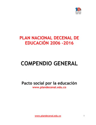 PLAN NACIONAL DECENAL DE
  EDUCACIÓN 2006 -2016



COMPENDIO GENERAL


Pacto social por la educación
     www.plandecenal.edu.co




      www.plandecenal.edu.co    1
 