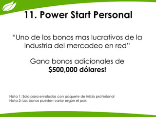 11. Power Start Personal 
“Uno de los bonos mas lucrativos de la industria del mercadeo en red” 
Gana bonos adicionales de 
$500,000 dólares! 
Nota 1: Solo para enrolados con paquete de inicio profesional 
Nota 2: Los bonos pueden variar según el país 
 