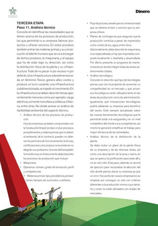 14
TERCERA ETAPA
Paso 11. Análisis técnico
Consiste en identiﬁcar las necesidades que se
tienen acerca de los procesos de producción,
los que permitirán a su empresa fabricar pro-
ductos u ofrecer servicios. En estos procesos
también entran las materias primas y su conse-
cución, el talento humano que se va a encargar
de dichos procesos, la maquinaria, y el equipo
que ha de estar bajo su dirección, así como
la distribución física de la planta y su infraes-
tructura. Trate de no pecar ni por exceso ni por
defecto.Unainfraestructurasobredimensiona-
da en términos físicos genera altos costos y
produce un lucro cesante; una infraestructura
subdimensionada,vaimpedirelcrecimiento.En
lainfraestructurasedebendescribirtemasapa-
rentemente menores como por ejemplo: carga
eléctrica, corriente monofásica, bifásica, trifási-
ca, entre otras. No olvide anexar un análisis de
factibilidad ambiental del aspecto técnico.
• Análisis técnico de los procesos de produc-
ción
Hoylasempresassedebencomprometercon
la“producciónlimpia”,esdecir,incluirprocesos,
procedimientosymateriaprimasquenodañen
el ambiente, de lo contrario, pueden no obte-
ner los permisos de funcionamiento, licencias,
certiﬁcaciones y los propios consumidores no
elegiránsusproductos.Unavezdeﬁnalaplata-
formatécnica,eneldocumentodebedescribir
los procesos de producción que incluye:
• Maquinaria
• Operarios: número, grado de formación, perﬁl
y competencias
• Materiasprimas:tipo,procedencia,provee-
dores, tiempos de suministro, sustitutos.
• Flujodeproceso,desdequesecomienzahasta
que se obtiene el bien o servicio que su em-
presa ofrece.
• Planes de contingencia que aseguren que la
producción continúa a pesar de imprevistos
como cortes de luz, agua, entre otros.
Adicionalmente, debe describir la maquinaria,
siesespecializada,sihayqueimportarla,com-
prarla localmente o diseñarla y desarrollarla.
Por último, presente un programa de mante-
nimiento en donde integre todas las áreas an-
teriormente citadas.
• Análisis tecnológico
Consiste en describir qué tipo de tecnologías
piensa usar con el propósito de aumentar su
competitividad en el mercado y qué proce-
sos tecnológicos serán utilizados tanto en las
áreas de producción como de administración.
Igualmente, qué innovaciones tecnológicas
podría adelantar su empresa para beneﬁcio
del sector. Esté siempre actualizado sobre
las nuevas herramientas tecnológicas que le
permitirán estar a la vanguardia y en un nivel
competitivoaltofrenteasuscompetidores,así
mismo le generará simpliﬁcar el trabajo para
mayor eﬁciencia de las actividades.
• Análisis técnico de la distribución de la
planta
Se debe incluir un plano de la planta física
de su empresa y de las diversas áreas, así
como una descripción de la zona o barrio en
que se opera y la justiﬁcación para estar allí y
no en otro sitio. Este paso, además, le servirá
de ejercicio para racionalizar la elección del
sitio donde piensa ubicar su empresa ya que
un error frecuente de nuevos empresarios es
empezar por conseguir un sitio con criterios
diferentes a la producción misma cuyo tama-
ño y costo no están alineados con el plan de
mercadeo.
 