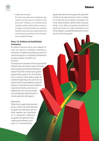 15
• Análisis de inventarios
En forma breve determine el grado de orga-
nización que tiene para los inventarios de la
producción ﬁnalizada y las materias primas
recibidas y determine los tiempos en que es-
tos llegan a su tope. El análisis de inventarios
también se tiene que hacer desde el punto de
vista ﬁnanciero para determinar las necesida-
des de capital de trabajo.
Paso 12. Análisis de factibilidad
ﬁnanciera
El análisis ﬁnanciero tiene como objetivo re-
sumir los recursos monetarios necesarios y
cuantiﬁcar el capital disponible para poner en
marcha el negocio. Los aspectos fundamenta-
les para empezar el análisis son:
Inversión
¿Cuántodineronecesitainvertirenelproyecto?
¿Cuánto tiene de balance base? ¿Cuánto
dinerorequiereparaeldesarrollodepro-
totipos? ¿Cuánto necesita para gastos
preoperativos, gastos de comercializa-
ción y servicios, otros gastos, pago de
créditos? Especiﬁque la cuantía de los
aportes de los emprendedores, especiﬁ-
cando sí se trata de recursos en efectivo
o aportes en bienes y servicios, es-
tableciendo si los recursos se apli-
can a la etapa de implementación o
a la de operación del negocio.
Operación
Determinelosgastosﬁjosdelaem-
presa y dentro de estos describa
los gastos de operación que son
todos aquellos que intervienen
en la producción. Determine
los gastos de operación men-
sualesparamantenersuem-
presa en funcionamiento.
Igualmente, dentro de los gastos de operación
existen los de administración, estos se utilizan
en la dirección de la empresa incluyendo nó-
minas administrativas, determínelos mensual-
mente. Y, por último, se pueden encontrar los
gastos de venta, los cuales intervienen en la
comercializaron y publicidad. Realice lo mismo
que los anteriores gastos.
 
