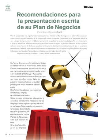 1818
SuPlannodebeserunextensodocumentoque
asuste de entrada al inversionista. Todos esos
Planes excesivamente voluminosos lo único
que hacen es despertar sospechas. La exten-
sión ideal está entre las 20 y 40 páginas.
Una vez termine, encuaderne su Plan para que
sus hojas no sufran ningún daño. No
presente hojas sueltas que se puedan
perder y que den la impresión de des-
cuido.
Diseñe bien las páginas con márgenes
constantes y amplias.
No olvide incluir el índice.
Utilice gráﬁcos o imágenes sólo cuando lo
considere estrictamente necesario. No los
ubique por llenar espacio o para que el Plan
seveabonito.Estosaspectoselinversionis-
ta los capta de inmediato,
recuerde que es él quien
constantemente revisa
Planes de Negocios y
sabe qué esperar de
ellos.
Si ha diseñado el lo-
go de su empresa
Recomendaciones para
la presentación escrita
de su Plan de Negocios
(Fuente: Cámara de Comercio de Bogotá).
Uno de los aspectos más importantes antes de sentarse a elaborar su Plan de Negocios es haber reﬂexionado con
calma y tiempo sobre la viabilidad de su proyecto y la puesta en marcha. Este análisis es de gran ayuda porque le
va a entregar al empresario un método de razonamiento para utilizar en posteriores trabajos. No es sólo sentarse
a redactar, es pensar, reﬂexionar sobre asuntos de gran importancia para el proyecto. Después de esa profunda
reﬂexión viene el asunto de dedicarse a elaborar el documento. Como primera medida recuerde que es su carta de
presentaciónydebeserimpecable,sinningunamanchanienmendadura,conbuenaortografíaydiseñosdepáginay
trabajadoencomputador.Noesundocumentoporpresentarnadamás,eslatarjeta
de presentación de su empresa y como tal debe ser inmaculada.
 