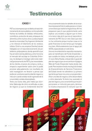 Testimonios
20
minuciosamente todos los detalles de la inicia-
tiva empresarial. Esto lo sabía gracias a mi tesis
universitaria que realicé en Ingeominas. Ahí me
prepararon para lo que posteriormente sería
explicar una iniciativa a alguien que no tenía
ni la menor idea de lo que era el reacondicio-
namiento de PET. Era un reto. Claro que esto
no fue suﬁciente porque muchas cosas en la
parte ﬁnanciera no eran temas que manejaba
muy bien. Afortunadamente tuve el apoyo del
SENA, especializado en este tema.
Una vez me enteré de los requisitos necesarios
para ser beneﬁciario del Fondo Emprender y
que cumplía con todos, me dediqué, junto con
mi socio Derly Rueda, a desarrollar la guía del
plan de negocio que se encuentra en la página
Web del Fondo Emprender hasta donde más
pude.PararesolverelrestomedirigíalaUnidad
de Emprendimiento de Servicios Financieros
del Estado donde me atendieron. Lo primero
que tenía que hacer era unos cursos para iden-
tiﬁcar una idea de negocio, cómo desarrollarla
y cómo plasmarla. Ya tenía muy avanzado el
plan de negocio y era conveniente que me pro-
porcionaran un instructor para pulir y terminar
la iniciativa empresarial. El instructor que me
CASO 1
PETesunaempresaquesededicaalreacondi-
cionamientoderesinaplástica conlacualestán
hechas las botellas de bebidas refrescantes,
cosméticos, productos de aseo, empaques de
alimentos, entre muchos otros. La idea empezó
desde la universidad. Soy Ingeniero Ambiental
y me interesó el tratamiento de los residuos
sólidos. Entré a una empresa (familiar) donde
trabajaba con el reacondicionamiento de po-
lietilenos, polipropilenos, donde aprendí lo que
hoy sé sobre resinas plásticas y cómo funciona
el mercado del reciclaje en Colombia. Enton-
ces, me dediqué a investigar sobre este mate-
rial (procesamiento de PET) y las necesidades
de los clientes, el precio de compra y venta, y
empecé a experimentar sobre cómo lo podía
procesar adecuadamente. Los resultados de
esta investigación me llevaron a pensar que
podía ser una buena oportunidad de negocio y
más aún cuando estaba recién egresado de la
universidad y estaba desempleado.
Tenía una buena idea, pero había que escri-
birla. Sabía algo de cómo se ediﬁcaba un plan
de negocio ya que es fundamental describir
 
