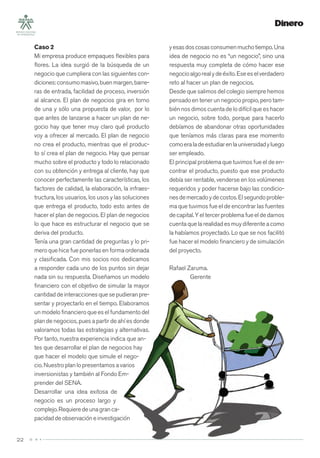 22
Caso 2
Mi empresa produce empaques ﬂexibles para
ﬂores. La idea surgió de la búsqueda de un
negocio que cumpliera con las siguientes con-
diciones:consumomasivo,buenmargen,barre-
ras de entrada, facilidad de proceso, inversión
al alcance. El plan de negocios gira en torno
de una y sólo una propuesta de valor, por lo
que antes de lanzarse a hacer un plan de ne-
gocio hay que tener muy claro qué producto
voy a ofrecer al mercado. El plan de negocio
no crea el producto, mientras que el produc-
to sí crea el plan de negocio. Hay que pensar
mucho sobre el producto y todo lo relacionado
con su obtención y entrega al cliente, hay que
conocer perfectamente las características, los
factores de calidad, la elaboración, la infraes-
tructura, los usuarios, los usos y las soluciones
que entrega el producto, todo esto antes de
hacer el plan de negocios. El plan de negocios
lo que hace es estructurar el negocio que se
deriva del producto.
Tenía una gran cantidad de preguntas y lo pri-
mero que hice fue ponerlas en forma ordenada
y clasiﬁcada. Con mis socios nos dedicamos
a responder cada uno de los puntos sin dejar
nada sin su respuesta. Diseñamos un modelo
ﬁnanciero con el objetivo de simular la mayor
cantidad de interacciones que se pudieran pre-
sentar y proyectarlo en el tiempo. Elaboramos
un modelo ﬁnanciero que es el fundamento del
plan de negocios, pues a partir de ahí es donde
valoramos todas las estrategias y alternativas.
Por tanto, nuestra experiencia indica que an-
tes que desarrollar el plan de negocios hay
que hacer el modelo que simule el nego-
cio. Nuestro plan lo presentamos a varios
inversionistas y también al Fondo Em-
prender del SENA.
Desarrollar una idea exitosa de
negocio es un proceso largo y
complejo.Requieredeunagranca-
pacidaddeobservacióneinvestigación
yesasdoscosasconsumenmuchotiempo.Una
idea de negocio no es “un negocio”, sino una
respuesta muy completa de cómo hacer ese
negocioalgorealydeéxito.Eseeselverdadero
reto al hacer un plan de negocios.
Desde que salimos del colegio siempre hemos
pensado en tener un negocio propio, pero tam-
bién nos dimos cuenta de lo difícil que es hacer
un negocio, sobre todo, porque para hacerlo
debíamos de abandonar otras oportunidades
que teníamos más claras para ese momento
comoeraladeestudiarenlauniversidadyluego
ser empleado.
El principal problema que tuvimos fue el de en-
contrar el producto, puesto que ese producto
debía ser rentable, venderse en los volúmenes
requeridos y poder hacerse bajo las condicio-
nesdemercadoydecostos.Elsegundoproble-
ma que tuvimos fue el de encontrar las fuentes
decapital. Y eltercer problema fueeldedarnos
cuenta que la realidad es muy diferente a como
la habíamos proyectado. Lo que se nos facilitó
fue hacer el modelo ﬁnanciero y de simulación
del proyecto.
Rafael Zaruma.
Gerente
 