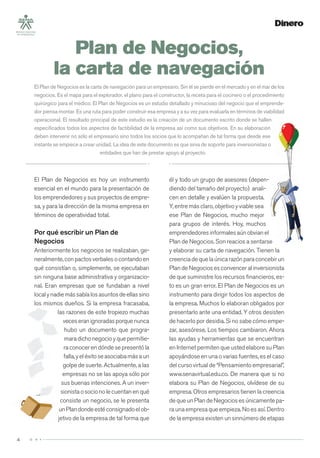 4
El Plan de Negocios es hoy un instrumento
esencial en el mundo para la presentación de
los emprendedores y sus proyectos de empre-
sa, y para la dirección de la misma empresa en
términos de operatividad total.
Por qué escribir un Plan de
Negocios
Anteriormente los negocios se realizaban, ge-
neralmente,conpactosverbalesocontandoen
qué consistían o, simplemente, se ejecutaban
sin ninguna base administrativa y organizacio-
nal. Eran empresas que se fundaban a nivel
localynadiemássabíalosasuntosdeellassino
los mismos dueños. Si la empresa fracasaba,
las razones de este tropiezo muchas
veceseranignoradasporquenunca
hubo un documento que progra-
maradichonegocioyquepermitie-
ra conocer en dónde se presentó la
falla,yeléxitoseasociabamásaun
golpe de suerte. Actualmente, a las
empresas no se las apoya sólo por
sus buenas intenciones. A un inver-
sionistaosocionolecuentanenqué
consiste un negocio, se le presenta
unPlandondeestéconsignadoelob-
jetivo de la empresa de tal forma que
él y todo un grupo de asesores (depen-
diendo del tamaño del proyecto) anali-
cen en detalle y evalúen la propuesta.
Y, entre más claro, objetivo y viable sea
ese Plan de Negocios, mucho mejor
para grupos de interés. Hoy, muchos
emprendedoresinformalesaúnobvianel
Plan de Negocios. Son reacios a sentarse
y elaborar su carta de navegación. Tienen la
creenciadequelaúnicarazónparaconcebirun
Plan de Negocios es convencer al inversionista
de que suministre los recursos ﬁnancieros, es-
to es un gran error. El Plan de Negocios es un
instrumento para dirigir todos los aspectos de
la empresa. Muchos lo elaboran obligados por
presentarlo ante una entidad. Y otros desisten
de hacerlo por desidia. Si no sabe cómo empe-
zar, asesórese. Los tiempos cambiaron. Ahora
las ayudas y herramientas que se encuentran
en Internet permiten que usted elabore su Plan
apoyándose en una o varias fuentes, es el caso
del curso virtual de “Pensamiento empresarial”,
www.senavirtual.edu.co. De manera que si no
elabora su Plan de Negocios, olvídese de su
empresa. Otros empresarios tienen la creencia
dequeunPlandeNegociosesúnicamentepa-
ra una empresa que empieza. No es así. Dentro
de la empresa existen un sinnúmero de etapas
Plan de Negocios,
la carta de navegación
El Plan de Negocios es la carta de navegación para un empresario. Sin él se pierde en el mercado y en el mar de los
negocios. Es el mapa para el explorador, el plano para el constructor, la receta para el cocinero o el procedimiento
quirúrgico para el médico. El Plan de Negocios es un estudio detallado y minucioso del negocio que el emprende-
dor piensa montar. Es una ruta para poder construir esa empresa y a su vez para evaluarla en términos de viabilidad
operacional. El resultado principal de este estudio es la creación de un documento escrito donde se hallen
especiﬁcados todos los aspectos de factibilidad de la empresa así como sus objetivos. En su elaboración
deben intervenir no sólo el empresario sino todos los socios que lo acompañan de tal forma que desde ese
instante se empiece a crear unidad. La idea de este documento es que sirva de soporte para inversionistas o
entidades que han de prestar apoyo al proyecto.
 