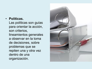 • Políticas.
Las políticas son guías
para orientar la acción,
son criterios,
lineamientos generales
a observar en la toma
de decisiones, sobre
problemas que se
repiten una y otra vez
dentro de una
organización.
 