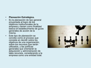 • Planeación Estratégica.
• Es la planeación de tipo general
proyectada al logro de los
objetivos institucionales de la
empresa y tienen como finalidad
básica el establecimiento de guías
generales de acción de la
misma.
• Este tipo de planeación se
concibe como el proceso que
consiste en decidir sobre los
objetivos de una organización,
sobre los recursos que serán
utilizados, y las políticas
generales que orientarán la
adquisición y administración de
tales recursos, considerando a la
empresa como una entidad total.
 
