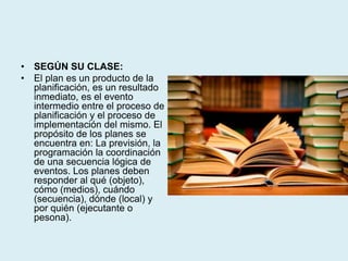 • SEGÚN SU CLASE:
• El plan es un producto de la
planificación, es un resultado
inmediato, es el evento
intermedio entre el proceso de
planificación y el proceso de
implementación del mismo. El
propósito de los planes se
encuentra en: La previsión, la
programación la coordinación
de una secuencia lógica de
eventos. Los planes deben
responder al qué (objeto),
cómo (medios), cuándo
(secuencia), dónde (local) y
por quién (ejecutante o
pesona).
 