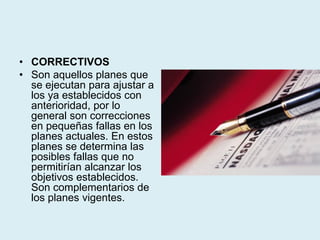 • CORRECTIVOS
• Son aquellos planes que
se ejecutan para ajustar a
los ya establecidos con
anterioridad, por lo
general son correcciones
en pequeñas fallas en los
planes actuales. En estos
planes se determina las
posibles fallas que no
permitirían alcanzar los
objetivos establecidos.
Son complementarios de
los planes vigentes.
 
