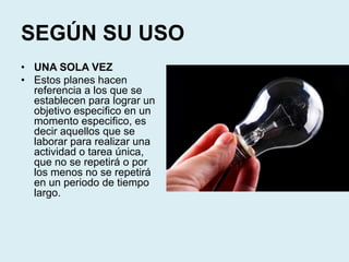 SEGÚN SU USO
• UNA SOLA VEZ
• Estos planes hacen
referencia a los que se
establecen para lograr un
objetivo especifico en un
momento especifico, es
decir aquellos que se
laborar para realizar una
actividad o tarea única,
que no se repetirá o por
los menos no se repetirá
en un periodo de tiempo
largo.
 