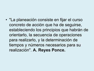 • "La planeación consiste en fijar el curso
concreto de acción que ha de seguirse,
estableciendo los principios que habrán de
orientarlo, la secuencia de operaciones
para realizarlo, y la determinación de
tiempos y números necesarios para su
realización". A. Reyes Ponce.
 