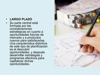 • LARGO PLAZO
• Su parte central está
formada por las
consideraciones
estratégicas en cuanto a
oportunidades futuras de
mercado y a productos
nuevos para satisfacerlas.
Una característica distintiva
de este tipo de planificación
es el descubrir
oportunidades, y después
desarrollar estrategias y
programas efectivos para
capitalizar dichas
oportunidades.
 