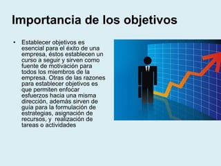Importancia de los objetivos
• Establecer objetivos es
esencial para el éxito de una
empresa, éstos establecen un
curso a seguir y sirven como
fuente de motivación para
todos los miembros de la
empresa. Otras de las razones
para establecer objetivos es
que permiten enfocar
esfuerzos hacia una misma
dirección, además sirven de
guía para la formulación de
estrategias, asignación de
recursos, y realización de
tareas o actividades
 