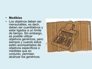 • Medibles
• Los objetivos deben ser
mensurables, es decir,
deben ser cuantitativos y
estar ligados a un límite
de tiempo. Sin embargo,
es posible utilizar
objetivos genéricos, pero
siempre y cuando éstos
estén acompañados de
objetivos específicos o
medibles que en
conjunto, permitan
alcanzar los genéricos.
 