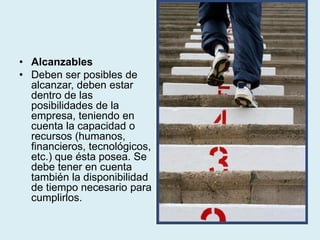• Alcanzables
• Deben ser posibles de
alcanzar, deben estar
dentro de las
posibilidades de la
empresa, teniendo en
cuenta la capacidad o
recursos (humanos,
financieros, tecnológicos,
etc.) que ésta posea. Se
debe tener en cuenta
también la disponibilidad
de tiempo necesario para
cumplirlos.
 