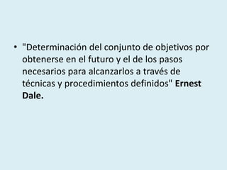 • "Determinación del conjunto de objetivos por
obtenerse en el futuro y el de los pasos
necesarios para alcanzarlos a través de
técnicas y procedimientos definidos" Ernest
Dale.
 