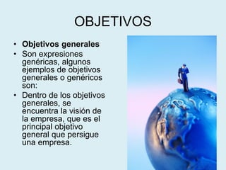 OBJETIVOS
• Objetivos generales
• Son expresiones
genéricas, algunos
ejemplos de objetivos
generales o genéricos
son:
• Dentro de los objetivos
generales, se
encuentra la visión de
la empresa, que es el
principal objetivo
general que persigue
una empresa.
 