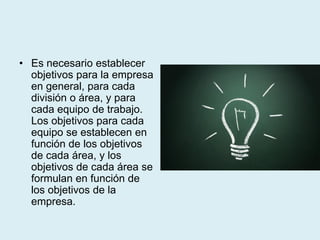 • Es necesario establecer
objetivos para la empresa
en general, para cada
división o área, y para
cada equipo de trabajo.
Los objetivos para cada
equipo se establecen en
función de los objetivos
de cada área, y los
objetivos de cada área se
formulan en función de
los objetivos de la
empresa.
 