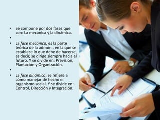 • Se compone por dos fases que
son: La mecánica y la dinámica.
•
• La fase mecánica, es la parte
teórica de la admón., en la que se
establece lo que debe de hacerse,
es decir, se dirige siempre hacia el
futuro. Y se divide en: Previsión,
Plantación y Organización.
•
• La fase dinámica, se refiere a
cómo manejar de hecho el
organismo social. Y se divide en:
Control, Dirección y Integración.
 
