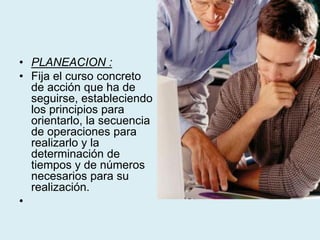 • PLANEACION :
• Fija el curso concreto
de acción que ha de
seguirse, estableciendo
los principios para
orientarlo, la secuencia
de operaciones para
realizarlo y la
determinación de
tiempos y de números
necesarios para su
realización.
•
 