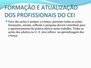 FORMAÇÃO E ATUALIZAÇÃO
DOS PROFISSIONAIS DO CEI
Foco das ações é sempre a criança, portanto todas as ações,
formações, estudo, reflexão e pesquisa deverá contribuir para
o aprimoramento da prática efetiva neste trabalho. Todas as
ações dos adultos na U. E. terá reflexo na aprendizagem das
criança.
 