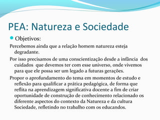 PEA: Natureza e Sociedade
Objetivos:
Percebemos ainda que a relação homem natureza esteja
degradante.
Por isso precisamos de uma conscientização desde a infância dos
cuidados que devemos ter com esse universo, onde vivemos
para que ele possa ser um legado a futuras gerações.
Propor o aprofundamento do tema em momentos de estudo e
reflexão para qualificar a prática pedagógica, de forma que
reflita na aprendizagem significativa docente a fim de criar
oportunidade de construção de conhecimento relacionado os
diferente aspectos do contexto da Natureza e da cultura
Sociedade, refletindo no trabalho com os educandos.
 