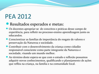 PEA 2012
Resultados esperados e metas:
Os docentes apropriar-se de conceitos e práticas desse campo de
experiência, para refletir no processo-ensino aprendizagem junto os
educandos.
Conscientizar as famílias de importância do resgate de valores e
preservação da Natureza e sociedade.
Contribuir com o desenvolvimento da criança como cidadão
responsável consciente como parte integrante da Natureza e
sociedade, visando um mundo melhor.
Ao término deste espera-se que com o estudo e reflexão possamos
adquirir novos conhecimentos, qualificando o planejamento de ações
que reflita na criança, na família e na comunidade local.
 