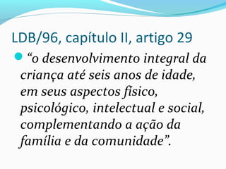 LDB/96, capítulo II, artigo 29
“o desenvolvimento integral da
criança até seis anos de idade,
em seus aspectos físico,
psicológico, intelectual e social,
complementando a ação da
família e da comunidade”.
 