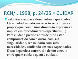 RCN/I, 1998, p. 24/25 = CUIDAR
valorizar e ajudar a desenvolver capacidades.
O cuidado é um ato em relação ao outro e a si
próprio que possui uma dimensão expressiva e
implica em procedimentos específicos (...)
Para cuidar é preciso antes de tudo estar
comprometido com o outro, com sua
singularidade, ser solidário com suas
necessidades, confiando em suas capacidades.
Disso depende a construção de um vínculo
entre quem cuida e quem é cuidado.
 