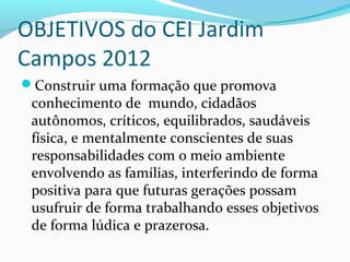 OBJETIVOS do CEI Jardim
Campos 2012
Construir uma formação que promova
conhecimento de mundo, cidadãos
autônomos, críticos, equilibrados, saudáveis
física, e mentalmente conscientes de suas
responsabilidades com o meio ambiente
envolvendo as famílias, interferindo de forma
positiva para que futuras gerações possam
usufruir de forma trabalhando esses objetivos
de forma lúdica e prazerosa.
 