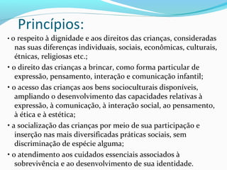 Princípios:
• o respeito à dignidade e aos direitos das crianças, consideradas
nas suas diferenças individuais, sociais, econômicas, culturais,
étnicas, religiosas etc.;
• o direito das crianças a brincar, como forma particular de
expressão, pensamento, interação e comunicação infantil;
• o acesso das crianças aos bens socioculturais disponíveis,
ampliando o desenvolvimento das capacidades relativas à
expressão, à comunicação, à interação social, ao pensamento,
à ética e à estética;
• a socialização das crianças por meio de sua participação e
inserção nas mais diversificadas práticas sociais, sem
discriminação de espécie alguma;
• o atendimento aos cuidados essenciais associados à
sobrevivência e ao desenvolvimento de sua identidade.
 