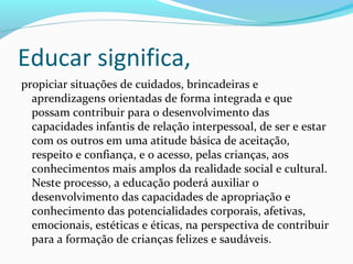 Educar significa,
propiciar situações de cuidados, brincadeiras e
aprendizagens orientadas de forma integrada e que
possam contribuir para o desenvolvimento das
capacidades infantis de relação interpessoal, de ser e estar
com os outros em uma atitude básica de aceitação,
respeito e confiança, e o acesso, pelas crianças, aos
conhecimentos mais amplos da realidade social e cultural.
Neste processo, a educação poderá auxiliar o
desenvolvimento das capacidades de apropriação e
conhecimento das potencialidades corporais, afetivas,
emocionais, estéticas e éticas, na perspectiva de contribuir
para a formação de crianças felizes e saudáveis.
 