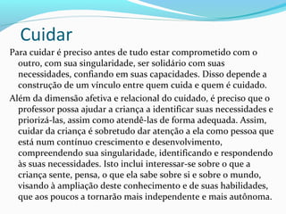 Cuidar
Para cuidar é preciso antes de tudo estar comprometido com o
outro, com sua singularidade, ser solidário com suas
necessidades, confiando em suas capacidades. Disso depende a
construção de um vínculo entre quem cuida e quem é cuidado.
Além da dimensão afetiva e relacional do cuidado, é preciso que o
professor possa ajudar a criança a identificar suas necessidades e
priorizá-las, assim como atendê-las de forma adequada. Assim,
cuidar da criança é sobretudo dar atenção a ela como pessoa que
está num contínuo crescimento e desenvolvimento,
compreendendo sua singularidade, identificando e respondendo
às suas necessidades. Isto inclui interessar-se sobre o que a
criança sente, pensa, o que ela sabe sobre si e sobre o mundo,
visando à ampliação deste conhecimento e de suas habilidades,
que aos poucos a tornarão mais independente e mais autônoma.
 