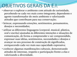 OBJETIVOS GERAIS DA E.I.
• observar e explorar o ambiente com atitude de curiosidade,
percebendo-se cada vez mais como integrante, dependente e
agente transformador do meio ambiente e valorizando
atitudes que contribuam para sua conservação;
• brincar, expressando emoções, sentimentos, pensamentos,
desejos e necessidades;
• utilizar as diferentes linguagens (corporal, musical, plástica,
oral e escrita) ajustadas às diferentes intenções e situações de
comunicação, de forma a compreender e ser compreendido,
expressar suas idéias, sentimentos, necessidades e desejos e
avançar no seu processo de construção de significados,
enriquecendo cada vez mais sua capacidade expressiva;
• conhecer algumas manifestações culturais, demonstrando
atitudes de interesse, respeito e participação frente a elas e
valorizando a diversidade.
 
